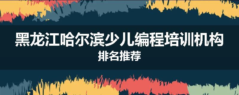 黑龙江哈尔滨少儿编程培训机构排名推荐