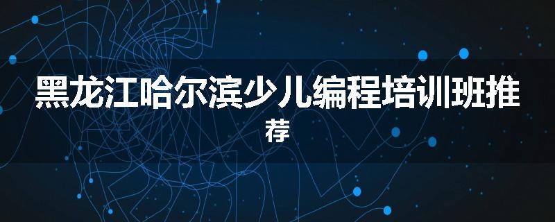 黑龙江哈尔滨少儿编程培训班推荐