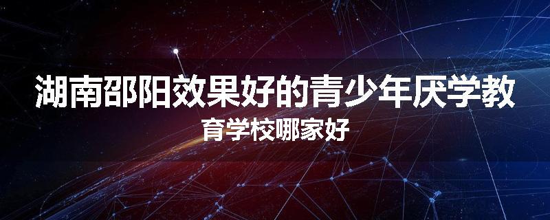 湖南邵阳效果好的青少年厌学教育学校哪家好
