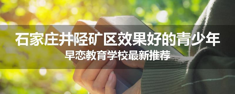 石家庄井陉矿区效果好的青少年早恋教育学校最新推荐