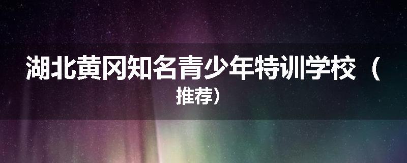 湖北黄冈知名青少年特训学校（推荐）