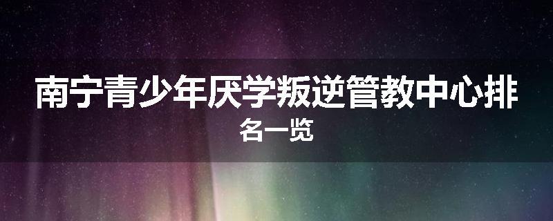 南宁青少年厌学叛逆管教中心排名一览