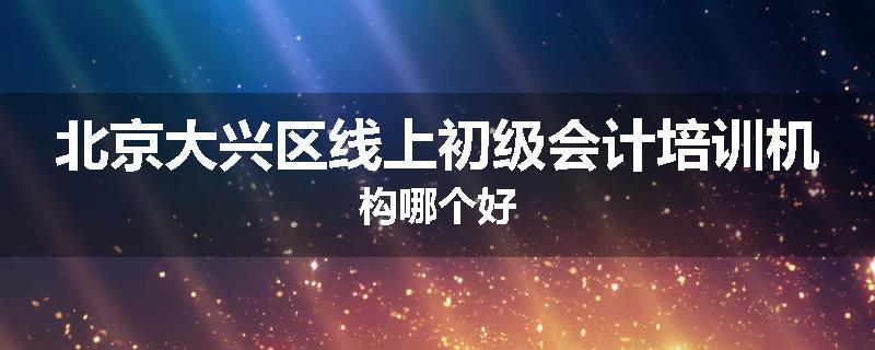 北京大兴区线上初级会计培训机构哪个好