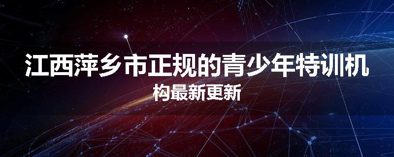 江西萍乡市正规的青少年特训机构最新更新