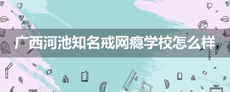广西河池知名戒网瘾学校怎么样