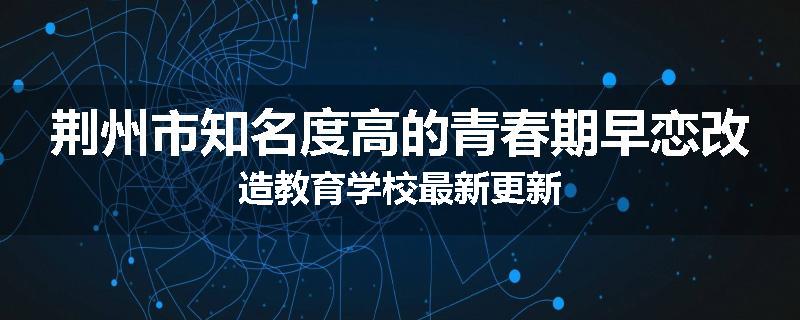 荆州市知名度高的青春期早恋改造教育学校最新更新