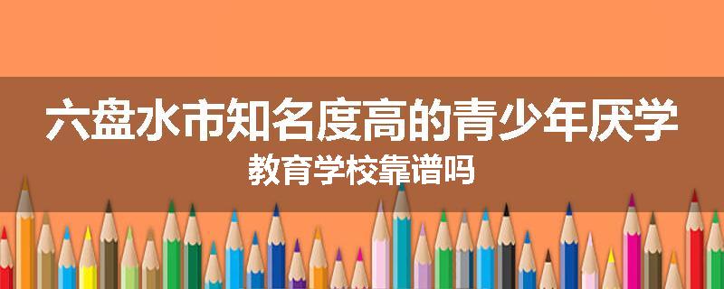 六盘水市知名度高的青少年厌学教育学校靠谱吗