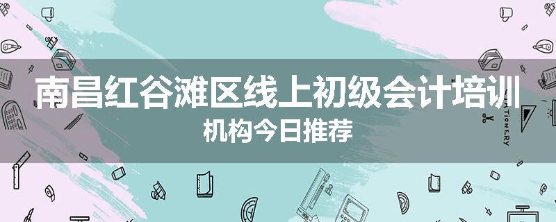 南昌红谷滩区线上初级会计培训机构今日推荐