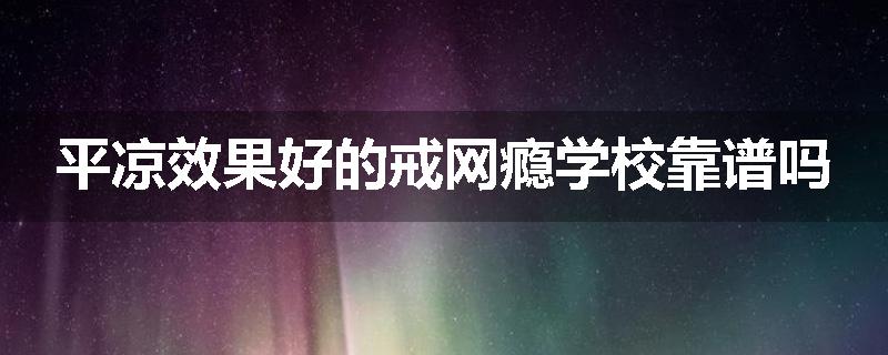 平凉效果好的戒网瘾学校靠谱吗