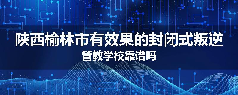 陕西榆林市有效果的封闭式叛逆管教学校靠谱吗