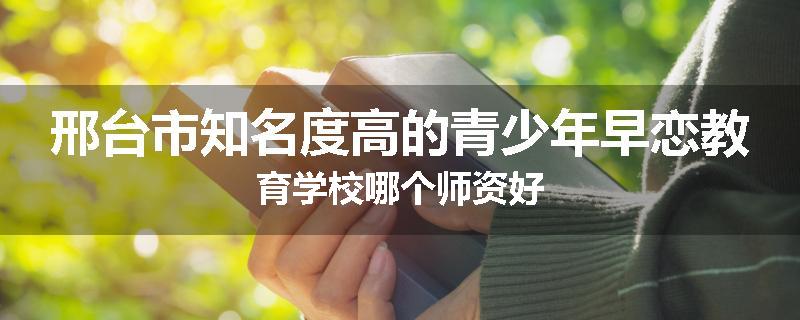 邢台市知名度高的青少年早恋教育学校哪个师资好
