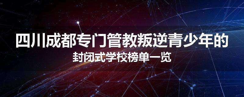 四川成都专门管教叛逆青少年的封闭式学校榜单一览