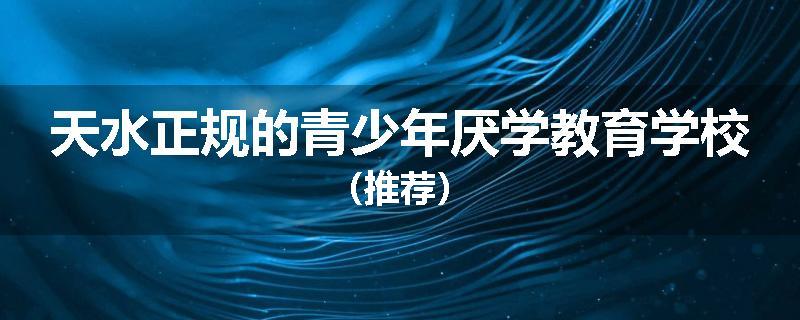 天水正规的青少年厌学教育学校（推荐）