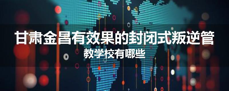 甘肃金昌有效果的封闭式叛逆管教学校有哪些