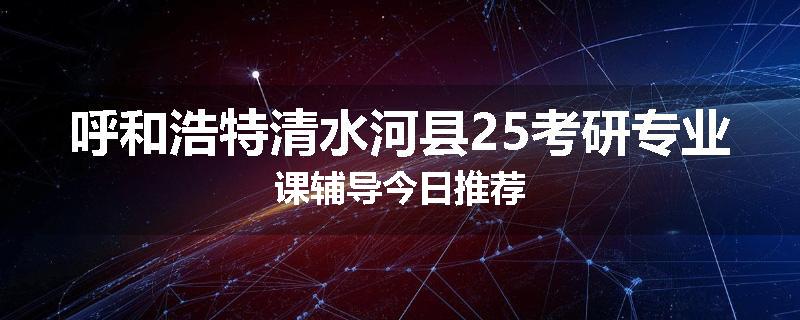 呼和浩特清水河县25考研专业课辅导今日推荐