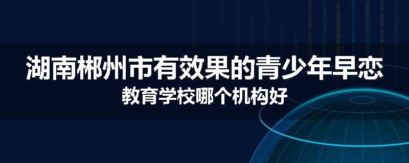湖南郴州市有效果的青少年早恋教育学校哪个机构好