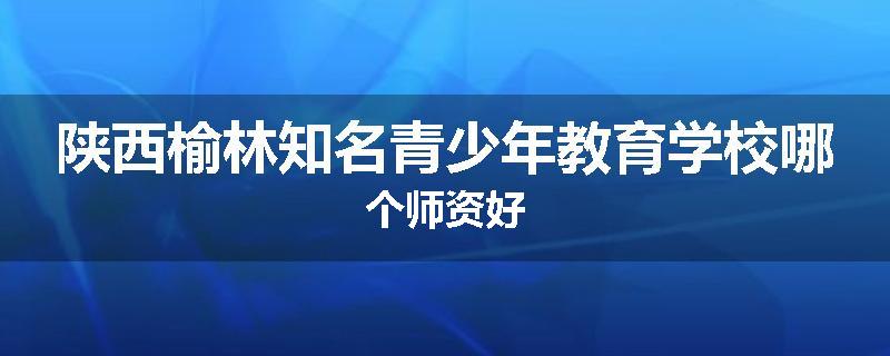 陕西榆林知名青少年教育学校哪个师资好