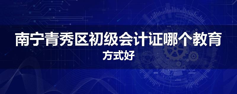 南宁青秀区初级会计证哪个教育方式好