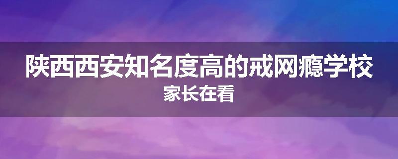 陕西西安知名度高的戒网瘾学校家长在看