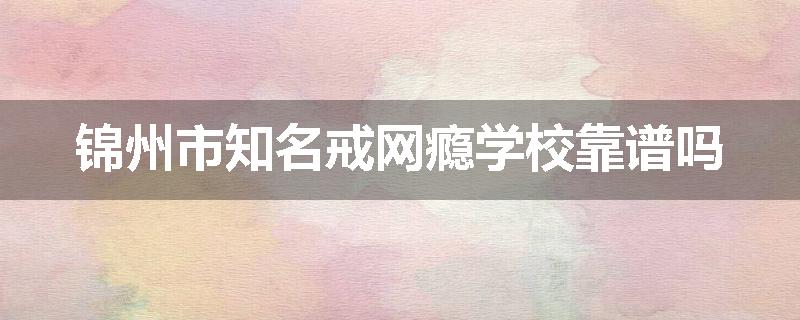 锦州市知名戒网瘾学校靠谱吗