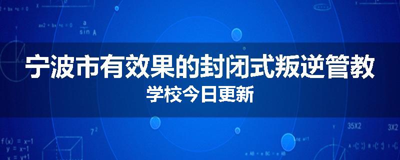 宁波市有效果的封闭式叛逆管教学校今日更新
