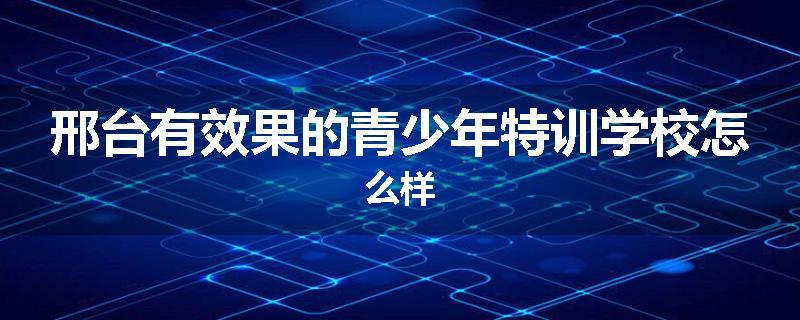 邢台有效果的青少年特训学校怎么样