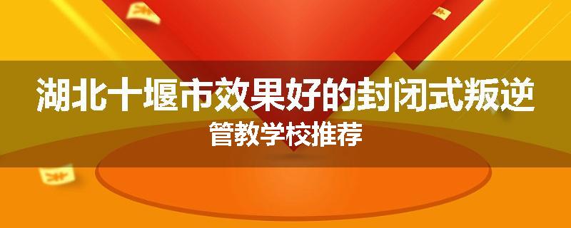 湖北十堰市效果好的封闭式叛逆管教学校推荐
