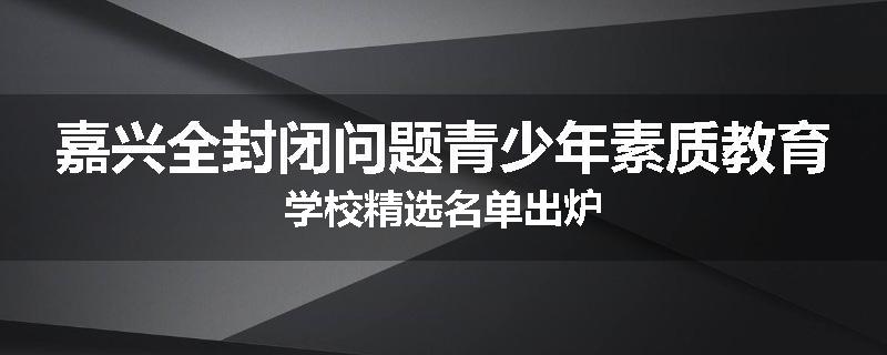 嘉兴全封闭问题青少年素质教育学校精选名单出炉