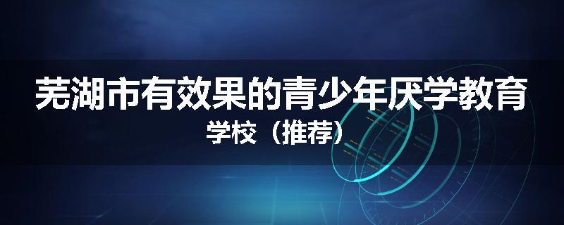 芜湖市有效果的青少年厌学教育学校（推荐）