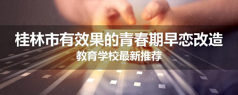 桂林市有效果的青春期早恋改造教育学校最新推荐