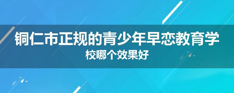 铜仁市正规的青少年早恋教育学校哪个效果好