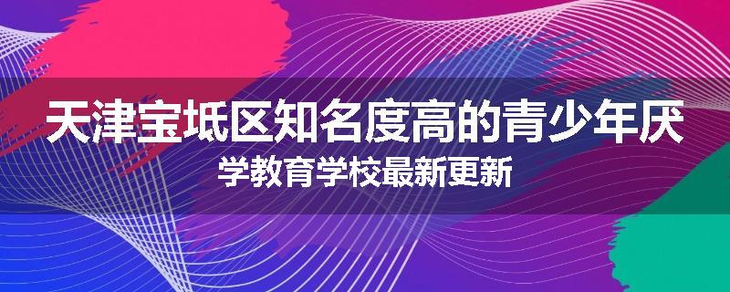 天津宝坻区知名度高的青少年厌学教育学校最新更新