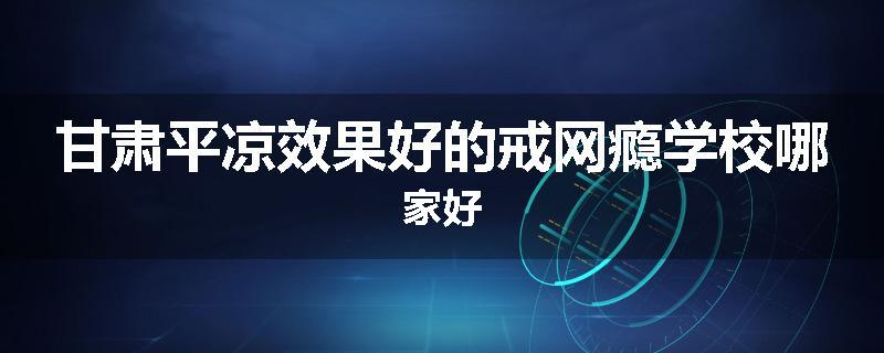甘肃平凉效果好的戒网瘾学校哪家好