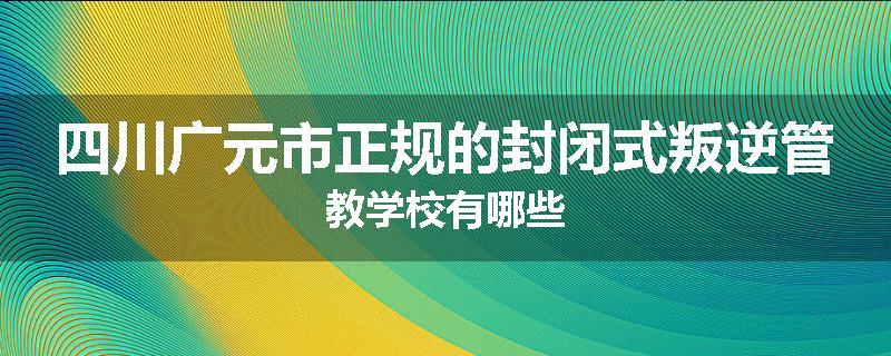 四川广元市正规的封闭式叛逆管教学校有哪些