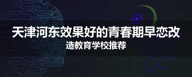 天津河东效果好的青春期早恋改造教育学校推荐