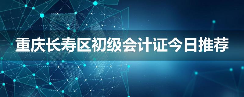 重庆长寿区初级会计证今日推荐