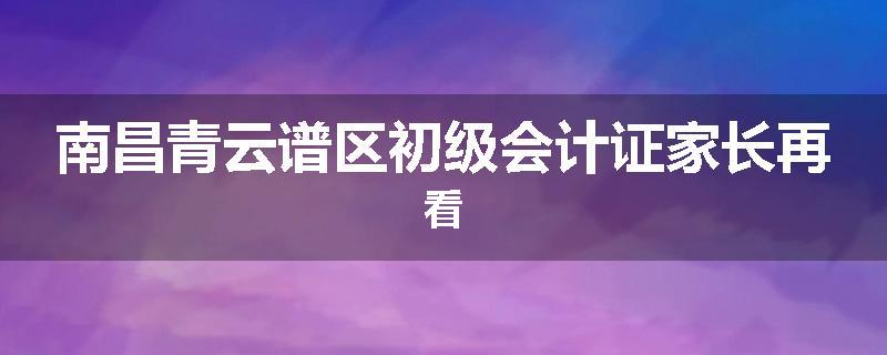 南昌青云谱区初级会计证家长再看