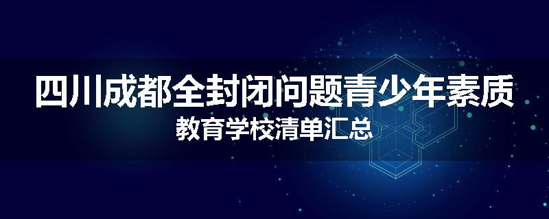 四川成都全封闭问题青少年素质教育学校清单汇总