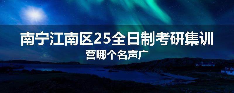 南宁江南区25全日制考研集训营哪个名声广