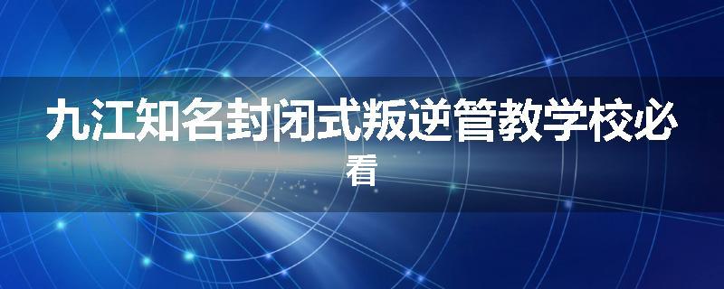 九江知名封闭式叛逆管教学校必看