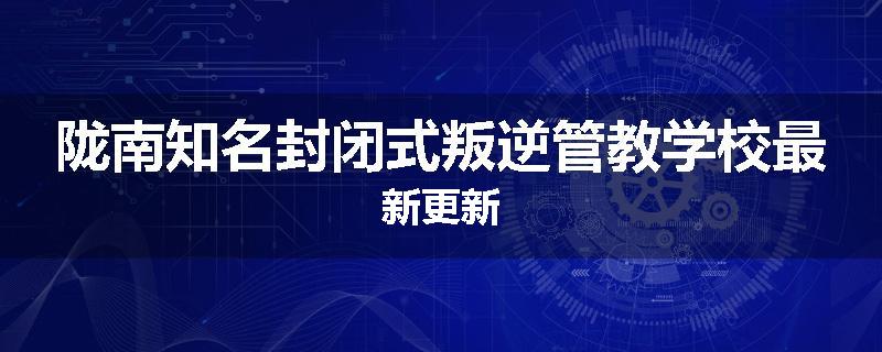 陇南知名封闭式叛逆管教学校最新更新