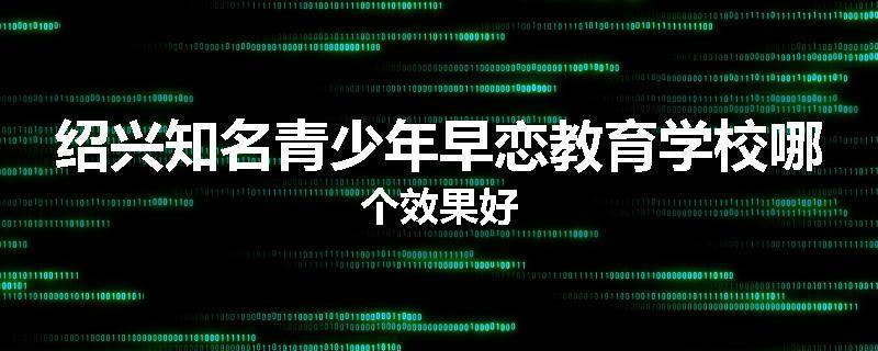 绍兴知名青少年早恋教育学校哪个效果好