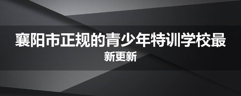 襄阳市正规的青少年特训学校最新更新