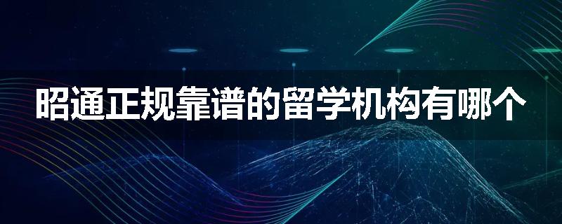 昭通正规靠谱的留学机构有哪个