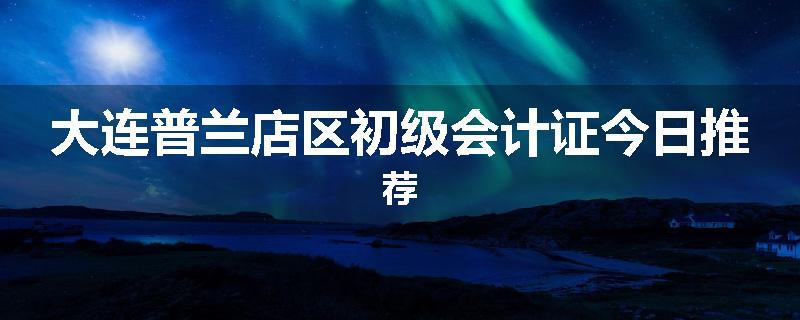 大连普兰店区初级会计证今日推荐