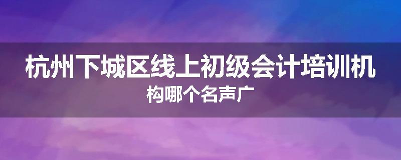 杭州下城区线上初级会计培训机构哪个名声广