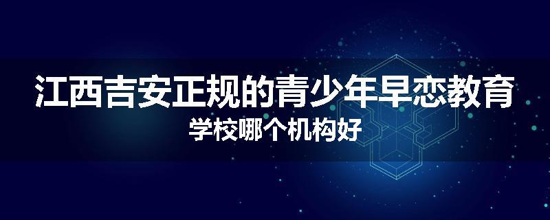江西吉安正规的青少年早恋教育学校哪个机构好