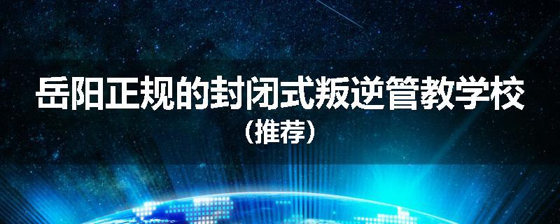 岳阳正规的封闭式叛逆管教学校（推荐）