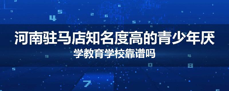 河南驻马店知名度高的青少年厌学教育学校靠谱吗