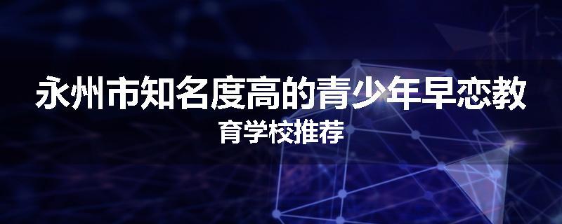 永州市知名度高的青少年早恋教育学校推荐